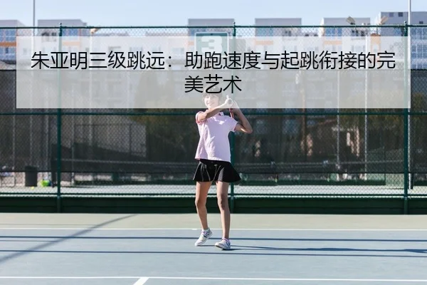朱亚明三级跳远：助跑速度与起跳衔接的完美艺术